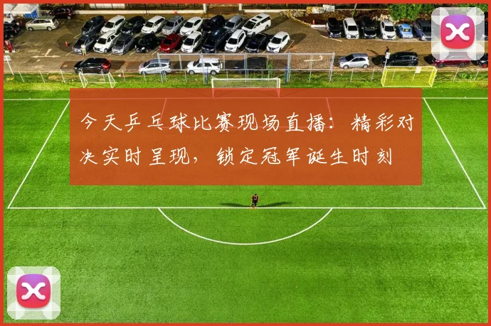 今天乒乓球比赛现场直播:精彩对决实时呈现,锁定冠军诞生时刻