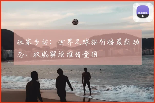 独家专访:世界足球排行榜最新动态,权威解读谁将登顶