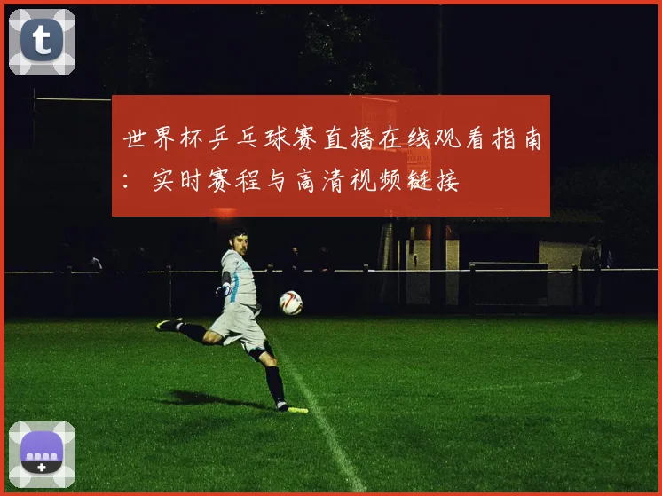 世界杯乒乓球赛直播在线观看指南:实时赛程与高清视频链接