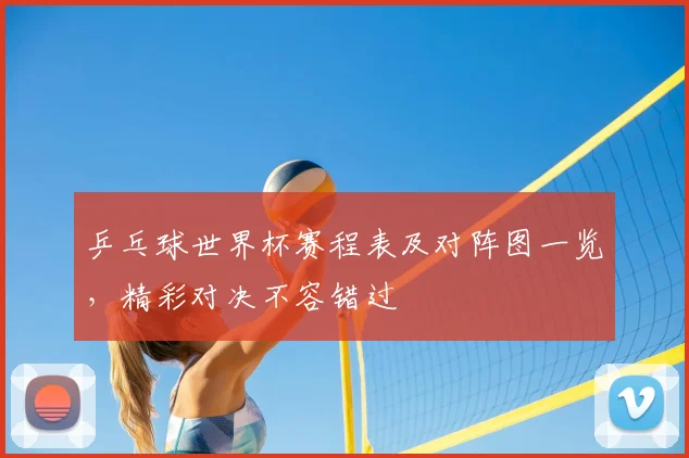 乒乓球世界杯赛程表及对阵图一览，精彩对决不容错过
