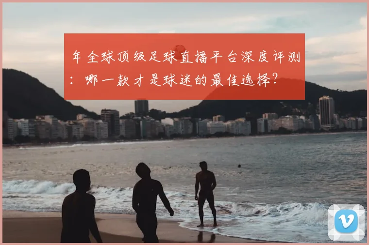 年全球顶级足球直播平台深度评测:哪一款才是球迷的最佳选择?