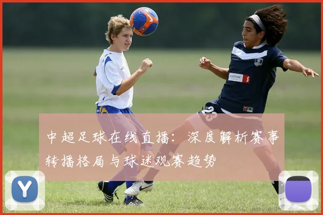 中超足球在线直播：深度解析赛事转播格局与球迷观赛趋势