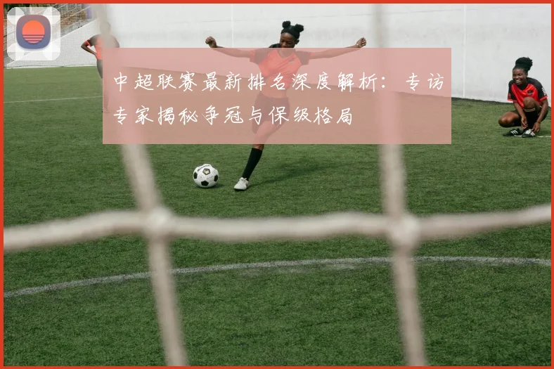 中超联赛最新排名深度解析:专访专家揭秘争冠与保级格局
