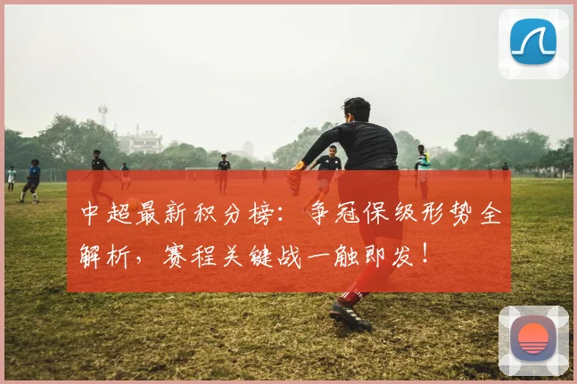 中超最新积分榜:争冠保级形势全解析,赛程关键战一触即发!