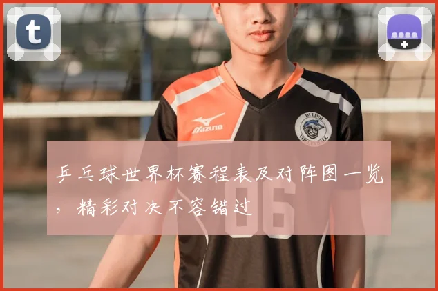 乒乓球世界杯赛程表及对阵图一览，精彩对决不容错过