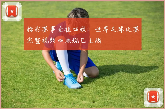 精彩赛事全程回顾：世界足球比赛完整视频回放现已上线