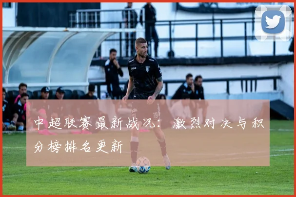 中超联赛最新战况:激烈对决与积分榜排名更新