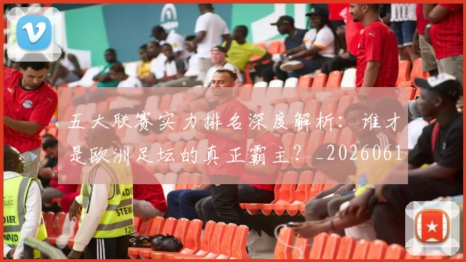 五大联赛实力排名深度解析:谁才是欧洲足坛的真正霸主?_20260611141101