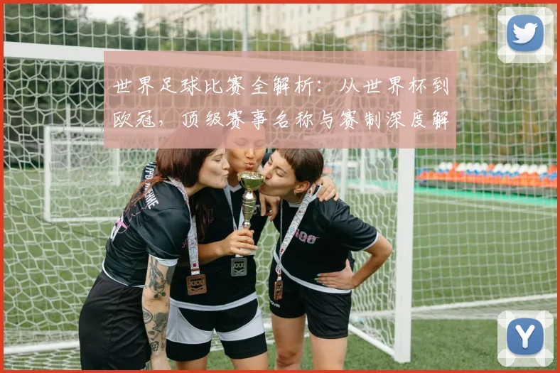 世界足球比赛全解析:从世界杯到欧冠,顶级赛事名称与赛制深度解读