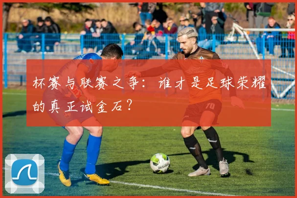 杯赛与联赛之争：谁才是足球荣耀的真正试金石？