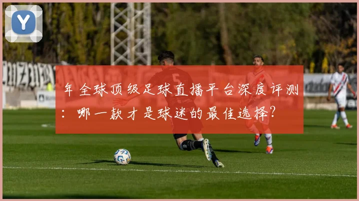 年全球顶级足球直播平台深度评测:哪一款才是球迷的最佳选择?