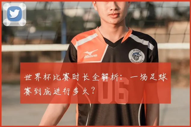 世界杯比赛时长全解析：一场足球赛到底进行多久？
