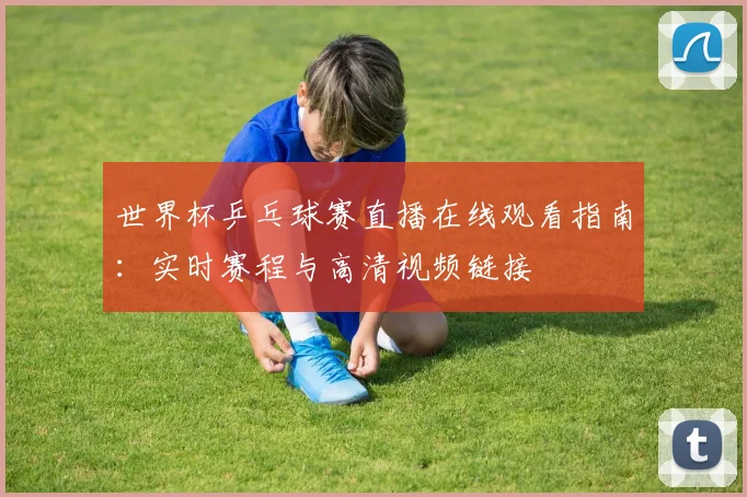 世界杯乒乓球赛直播在线观看指南:实时赛程与高清视频链接