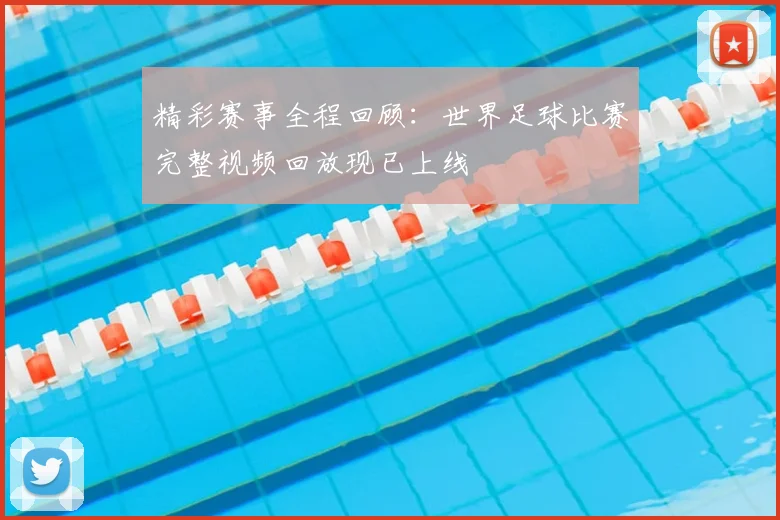 精彩赛事全程回顾：世界足球比赛完整视频回放现已上线