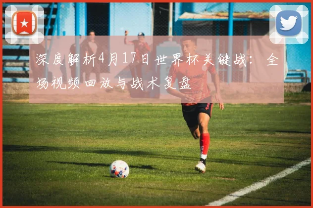 深度解析4月17日世界杯关键战:全场视频回放与战术复盘