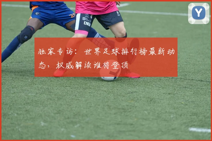 独家专访:世界足球排行榜最新动态,权威解读谁将登顶